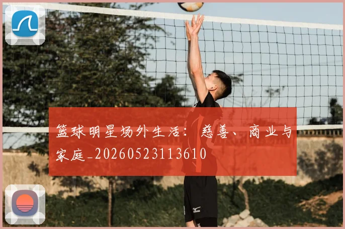 篮球明星场外生活：慈善、商业与家庭_20260523113610