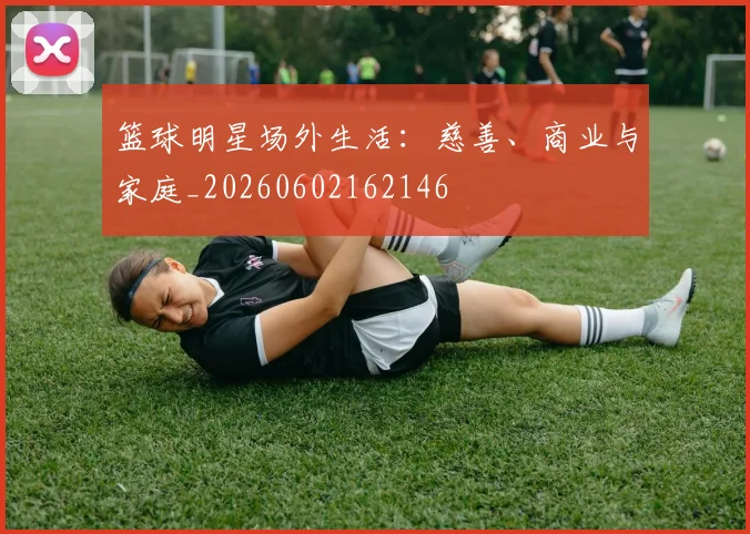 篮球明星场外生活:慈善、商业与家庭_20260602162146