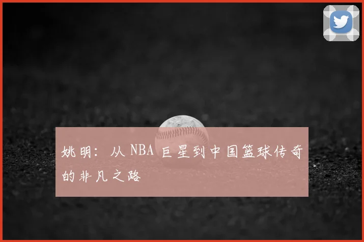姚明：从 NBA 巨星到中国篮球传奇的非凡之路