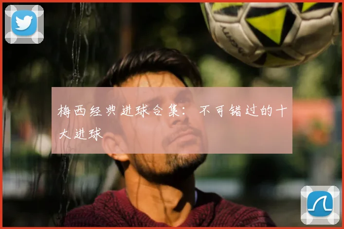 梅西经典进球合集：不可错过的十大进球