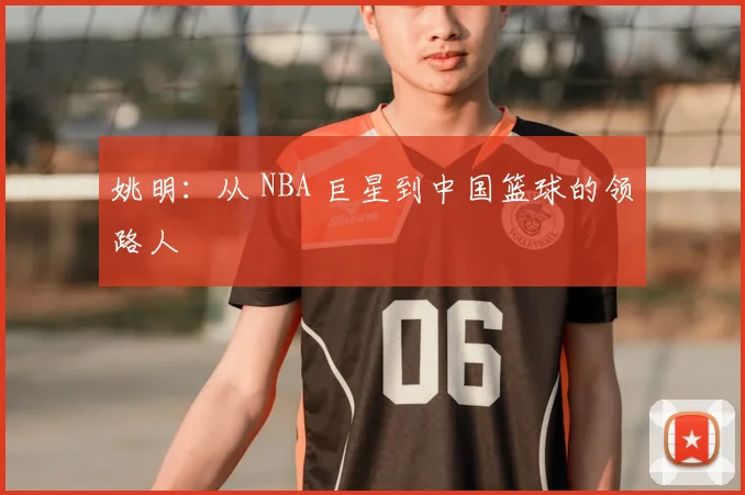 姚明:从 NBA 巨星到中国篮球的领路人