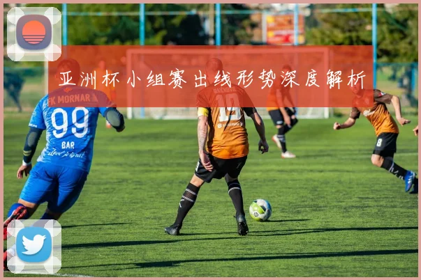 亚洲杯小组赛出线形势深度解析