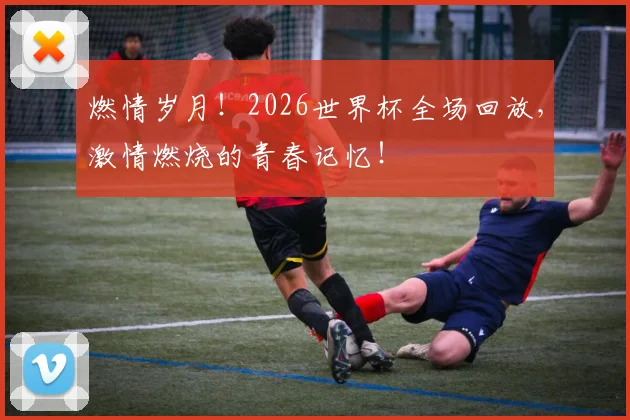 燃情岁月！2026世界杯全场回放，激情燃烧的青春记忆！