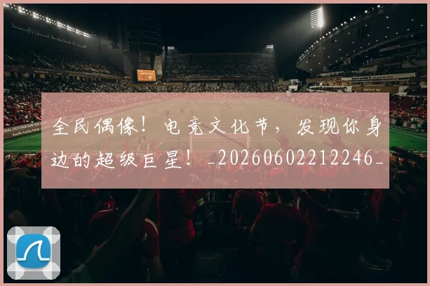 全民偶像！电竞文化节，发现你身边的超级巨星！_20260602212246_20260704171053