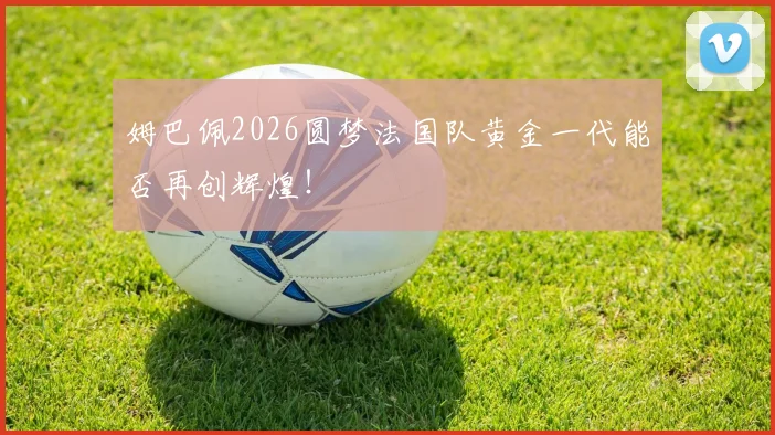 姆巴佩2026圆梦法国队黄金一代能否再创辉煌!
