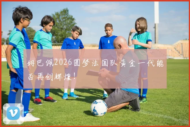 姆巴佩2026圆梦法国队黄金一代能否再创辉煌！