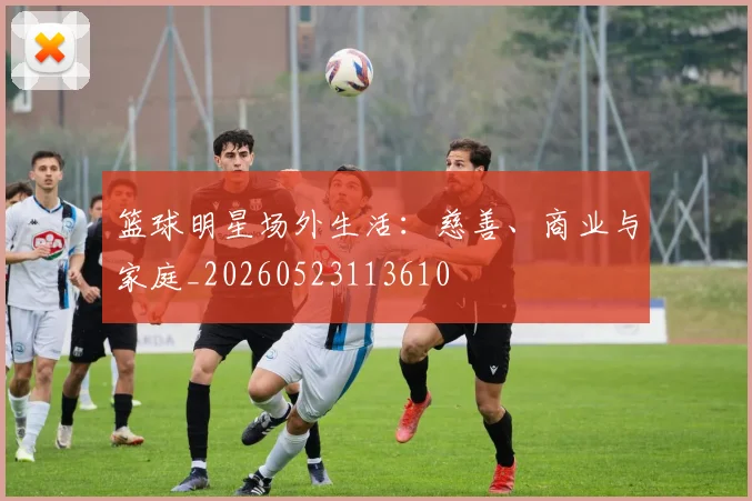 篮球明星场外生活:慈善、商业与家庭_20260523113610