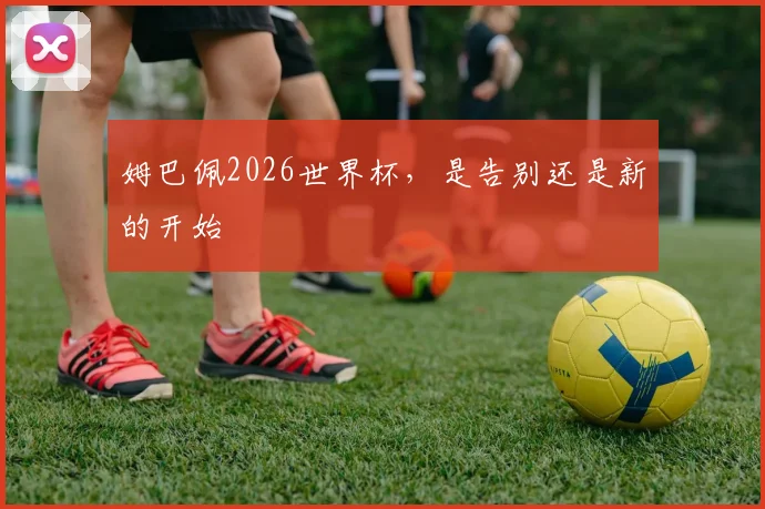 姆巴佩2026世界杯,是告别还是新的开始