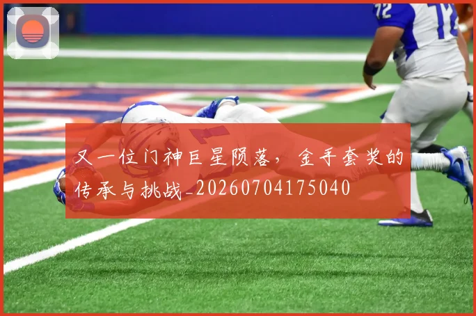 又一位门神巨星陨落，金手套奖的传承与挑战_20260704175040