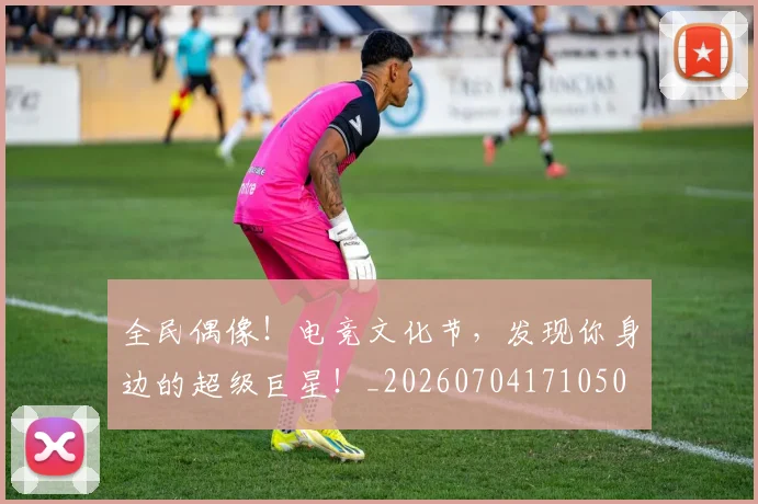 全民偶像！电竞文化节，发现你身边的超级巨星！_20260704171050