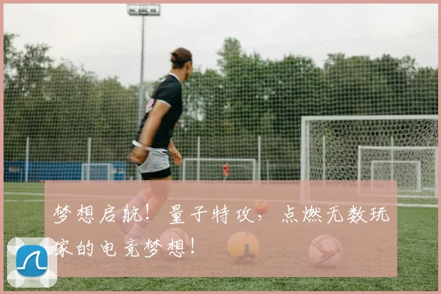 梦想启航！量子特攻，点燃无数玩家的电竞梦想！
