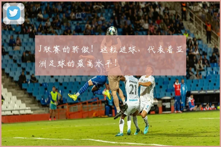 J联赛的骄傲！这粒进球，代表着亚洲足球的最高水平！