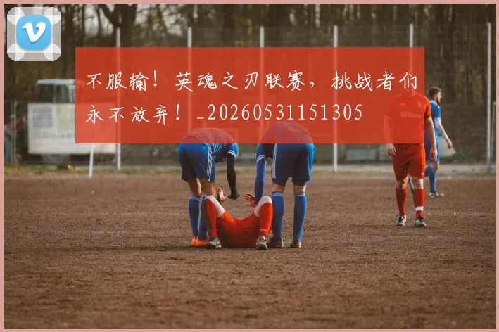 不服输！英魂之刃联赛，挑战者们永不放弃！_20260531151305