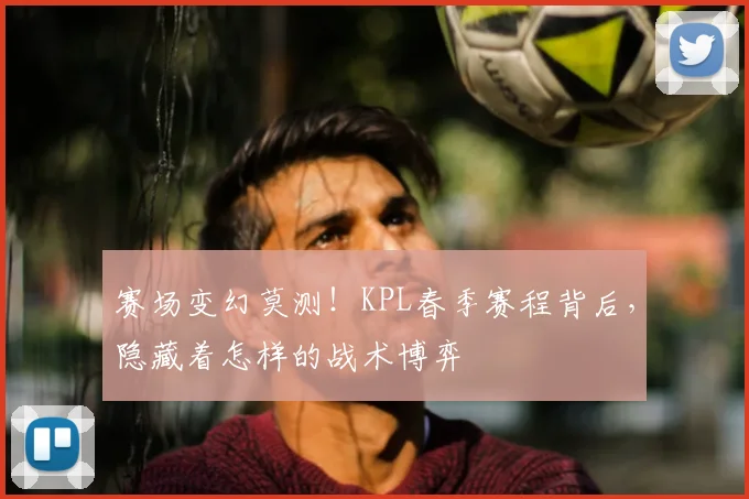 赛场变幻莫测！KPL春季赛程背后，隐藏着怎样的战术博弈