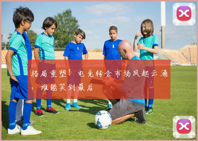 格局重塑!电竞转会市场风起云涌,谁能笑到最后