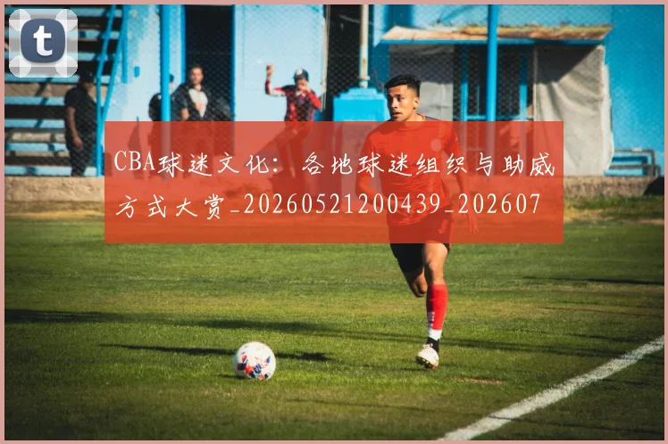 CBA球迷文化：各地球迷组织与助威方式大赏_20260521200439_20260702040530