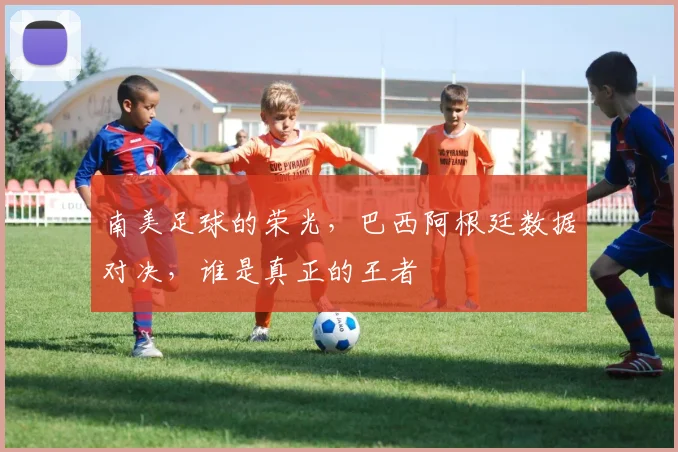 南美足球的荣光,巴西阿根廷数据对决,谁是真正的王者