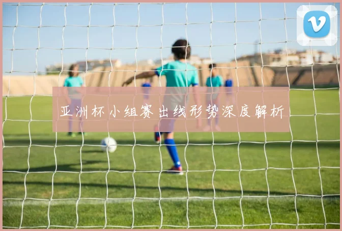 亚洲杯小组赛出线形势深度解析